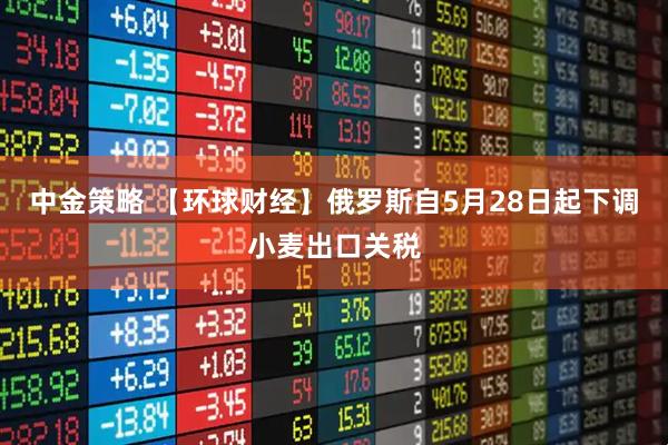 中金策略 【环球财经】俄罗斯自5月28日起下调小麦出口关税
