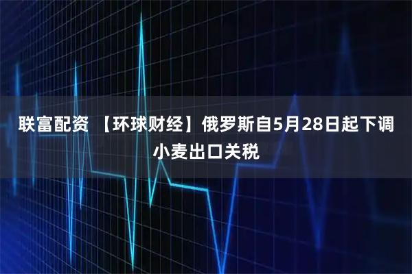 联富配资 【环球财经】俄罗斯自5月28日起下调小麦出口关税