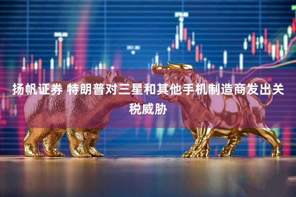 扬帆证券 特朗普对三星和其他手机制造商发出关税威胁