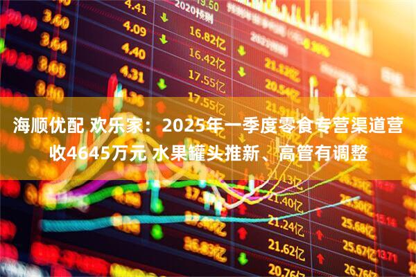 海顺优配 欢乐家：2025年一季度零食专营渠道营收4645万元 水果罐头推新、高管有调整