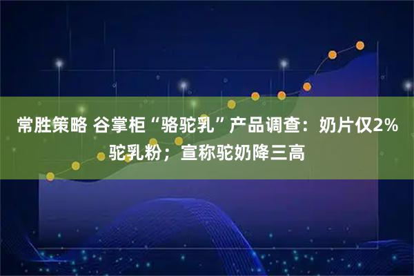 常胜策略 谷掌柜“骆驼乳”产品调查：奶片仅2%驼乳粉；宣称驼奶降三高