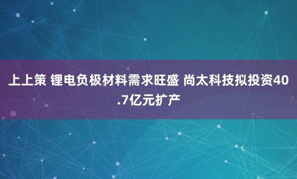 上上策 锂电负极材料需求旺盛 尚太科技拟投资40.7亿元扩产
