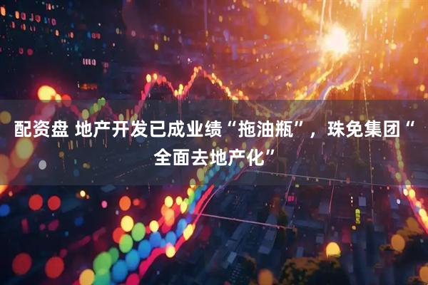 配资盘 地产开发已成业绩“拖油瓶”，珠免集团“全面去地产化”