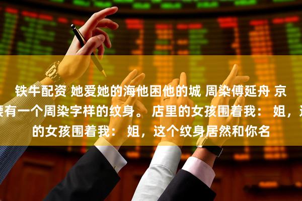 铁牛配资 她爱她的海他困他的城 周染傅延舟 京圈太子爷被曝出后腰有一个周染字样的纹身。 店里的女孩围着我： 姐，这个纹身居然和你名