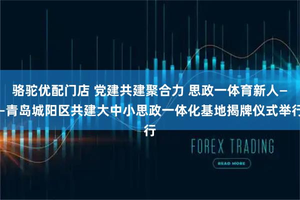 骆驼优配门店 党建共建聚合力 思政一体育新人——青岛城阳区共建大中小思政一体化基地揭牌仪式举行