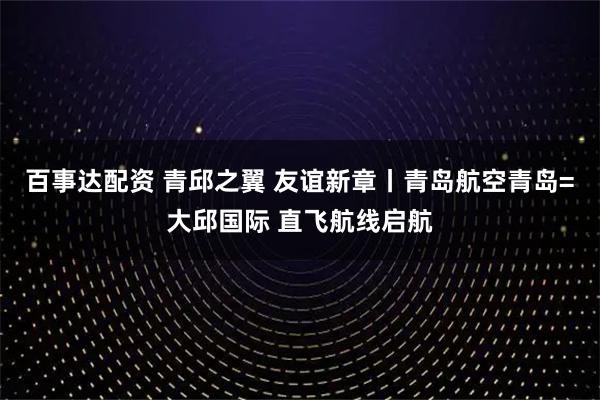 百事达配资 青邱之翼 友谊新章丨青岛航空青岛=大邱国际 直飞航线启航