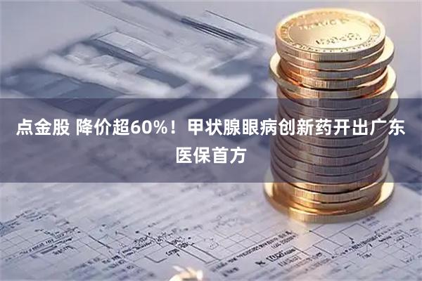 点金股 降价超60%!甲状腺眼病创新药开出广东医保首方