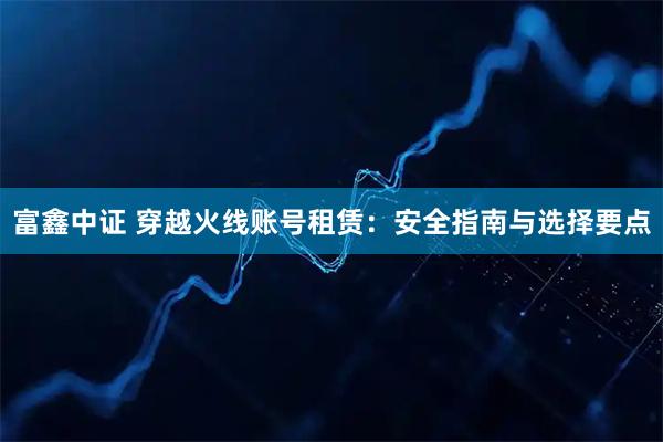 富鑫中证 穿越火线账号租赁：安全指南与选择要点