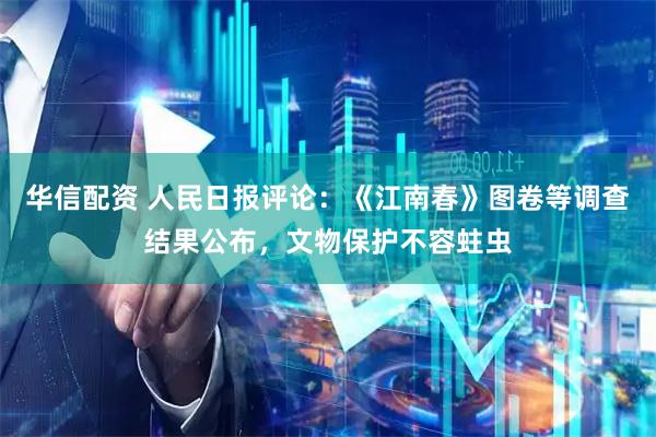 华信配资 人民日报评论：《江南春》图卷等调查结果公布，文物保护不容蛀虫