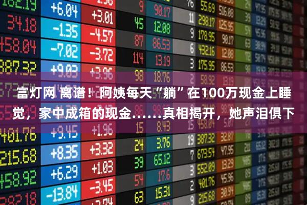 富灯网 离谱！阿姨每天“躺”在100万现金上睡觉，家中成箱的现金……真相揭开，她声泪俱下