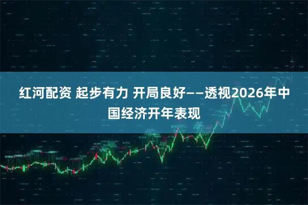 红河配资 起步有力 开局良好——透视2026年中国经济开年表现
