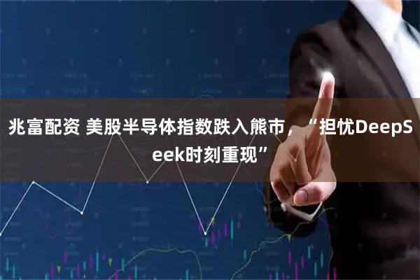 兆富配资 美股半导体指数跌入熊市,“担忧DeepSeek时刻重现”