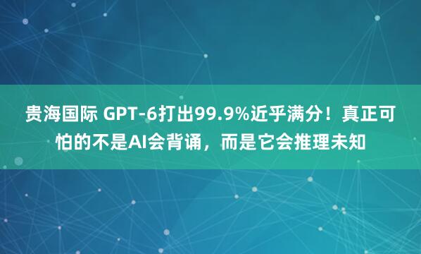 贵海国际 GPT‑6打出99.9%近乎满分！真正可怕的不是AI会背诵，而是它会推理未知